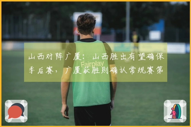 山西对阵广厦：山西胜出有望确保季后赛，广厦获胜则确认常规赛第二名