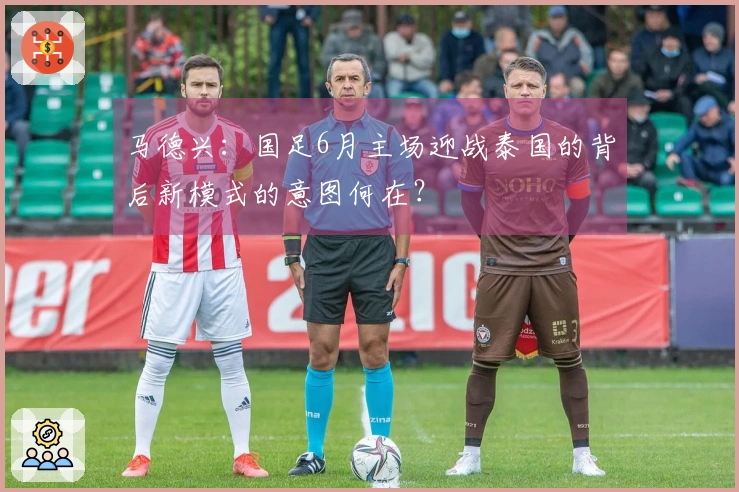 马德兴：国足6月主场迎战泰国的背后新模式的意图何在？
