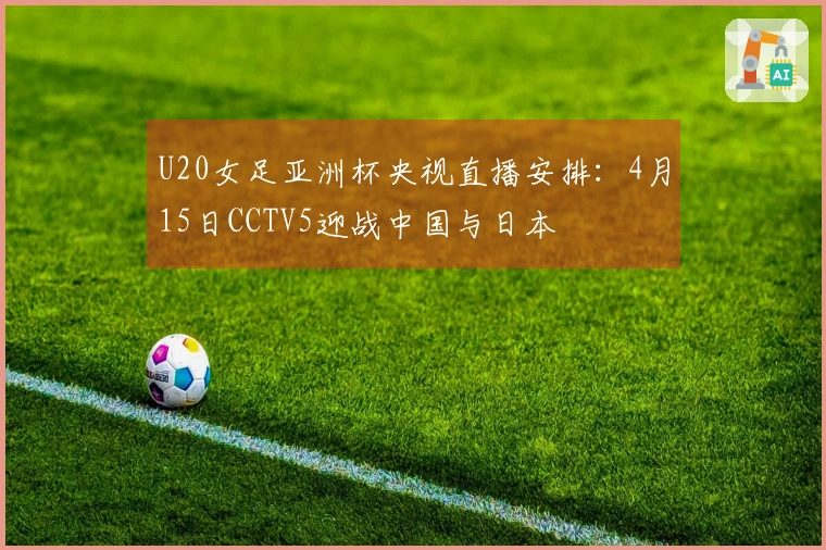 U20女足亚洲杯央视直播安排：4月15日CCTV5迎战中国与日本
