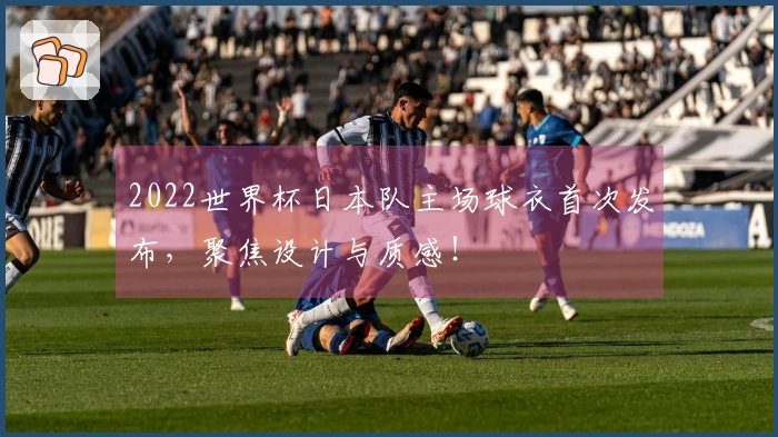 2022世界杯日本队主场球衣首次发布，聚焦设计与质感！
