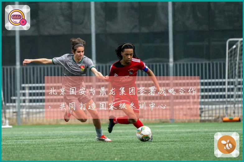 北京国安与鼎龙集团签署战略合作，共同打造国家级冬训中心