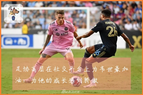 足协高层在社交平台上为韦世豪加油，为他的成长感到骄傲