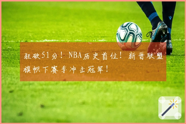 狂砍51分！NBA历史首位！新晋联盟旗帜下赛季冲击冠军！