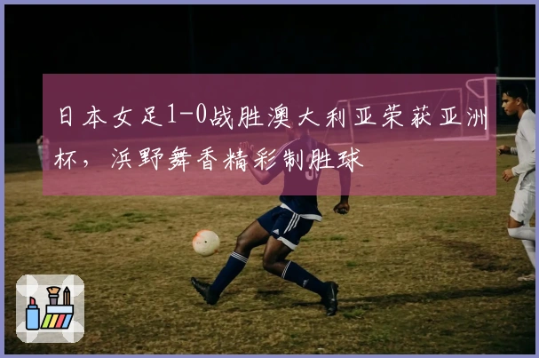 日本女足1-0战胜澳大利亚荣获亚洲杯，浜野舞香精彩制胜球