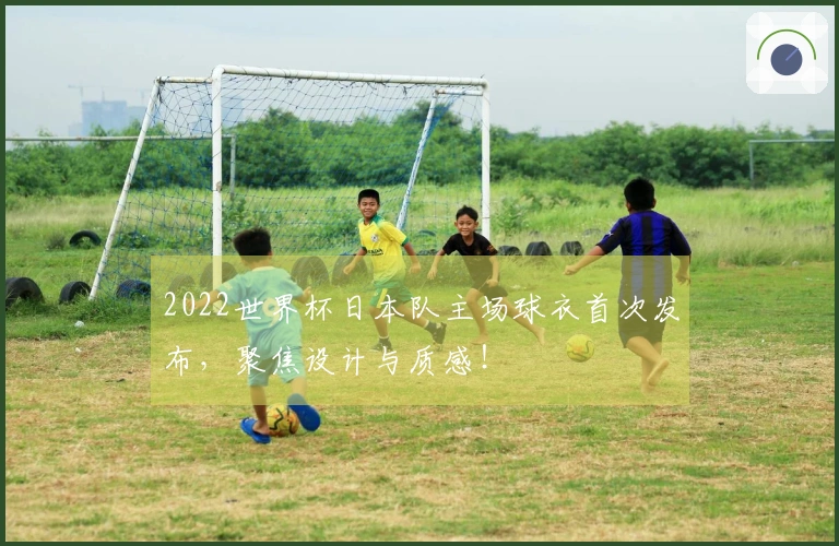 2022世界杯日本队主场球衣首次发布，聚焦设计与质感！