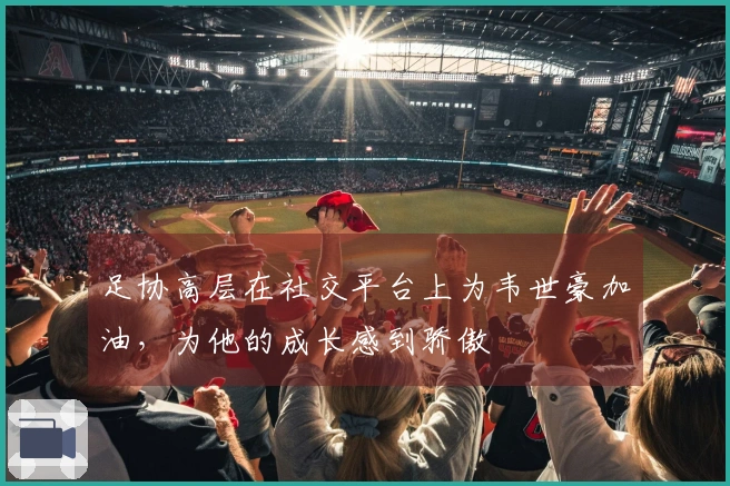 足协高层在社交平台上为韦世豪加油，为他的成长感到骄傲