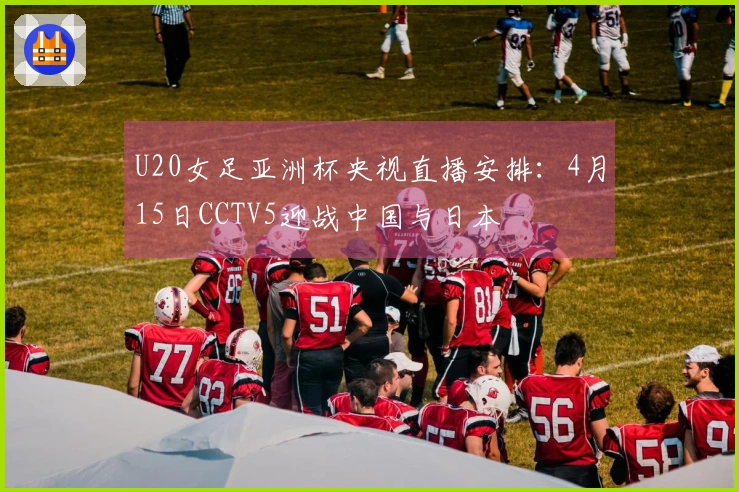 U20女足亚洲杯央视直播安排：4月15日CCTV5迎战中国与日本