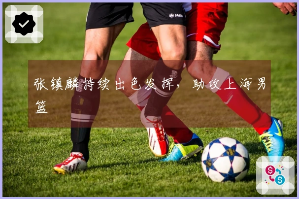 张镇麟持续出色发挥，助攻上海男篮