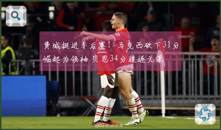 费城挺进季后赛！马克西砍下31分崛起为领袖 贝恩34分追逐无果