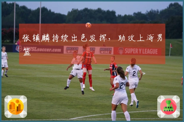 张镇麟持续出色发挥，助攻上海男篮