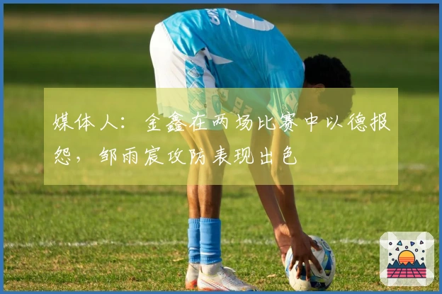 媒体人：金鑫在两场比赛中以德报怨，邹雨宸攻防表现出色