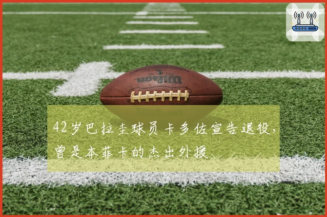 42岁巴拉圭球员卡多佐宣告退役，曾是本菲卡的杰出外援