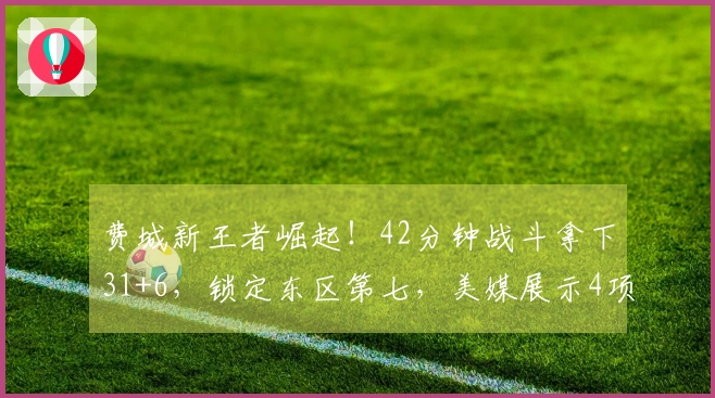 费城新王者崛起！42分钟战斗拿下31+6，锁定东区第七，美媒展示4项生涯新高数据